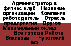 Администратор в фитнес клуб › Название организации ­ Компания-работодатель › Отрасль предприятия ­ Другое › Минимальный оклад ­ 25 000 - Все города Работа » Вакансии   . Чукотский АО